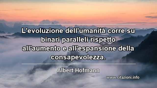 “L'evoluzione dell'umanità corre su binari paralleli rispetto all'aumento e all'espansione della consapevolezza.”