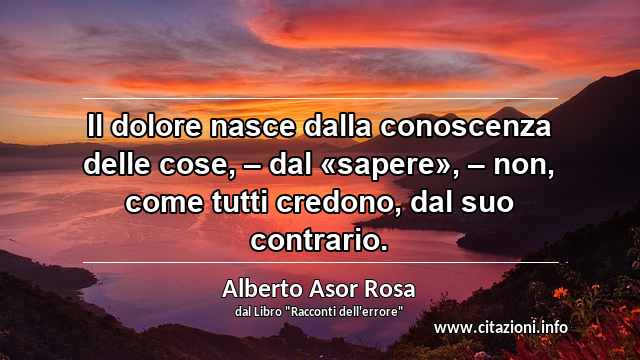 “Il dolore nasce dalla conoscenza delle cose, – dal «sapere», – non, come tutti credono, dal suo contrario.”