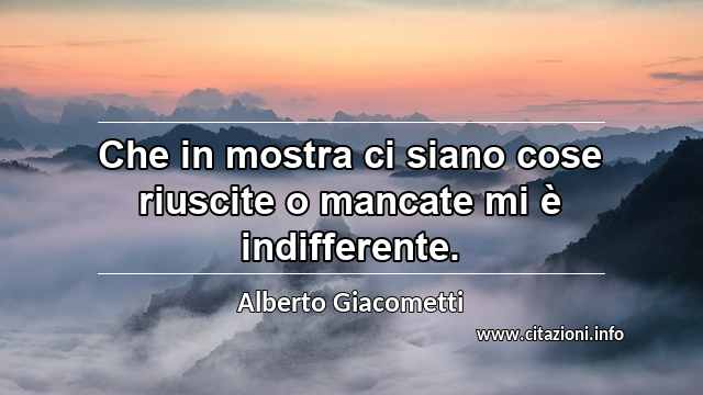 “Che in mostra ci siano cose riuscite o mancate mi è indifferente.”