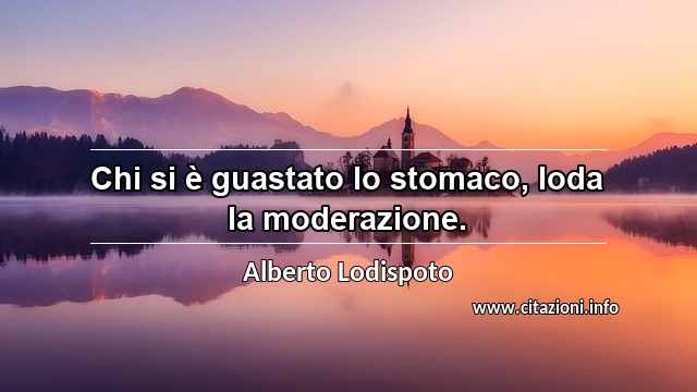 “Chi si è guastato lo stomaco, loda la moderazione.”