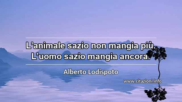 “L’animale sazio non mangia più. L’uomo sazio mangia ancora.”