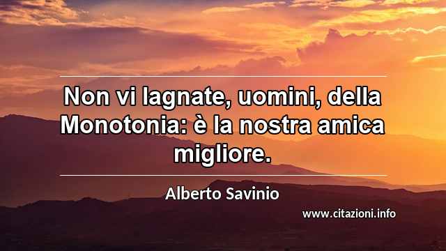 “Non vi lagnate, uomini, della Monotonia: è la nostra amica migliore.”