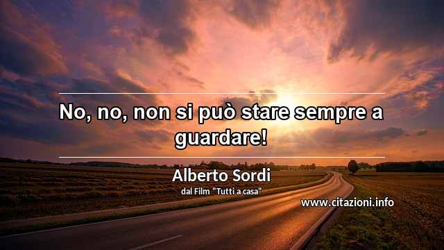 “No, no, non si può stare sempre a guardare!”