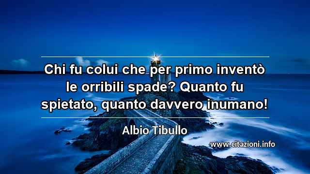 “Chi fu colui che per primo inventò le orribili spade? Quanto fu spietato, quanto davvero inumano!”