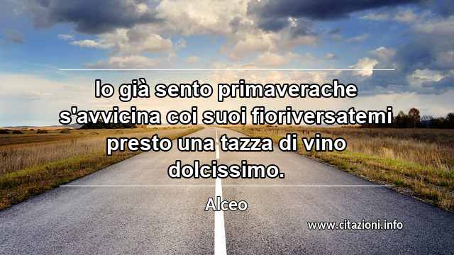 “Io già sento primaverache s'avvicina coi suoi fioriversatemi presto una tazza di vino dolcissimo.”