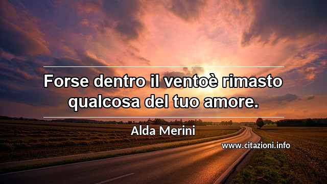 “Forse dentro il ventoè rimasto qualcosa del tuo amore.”