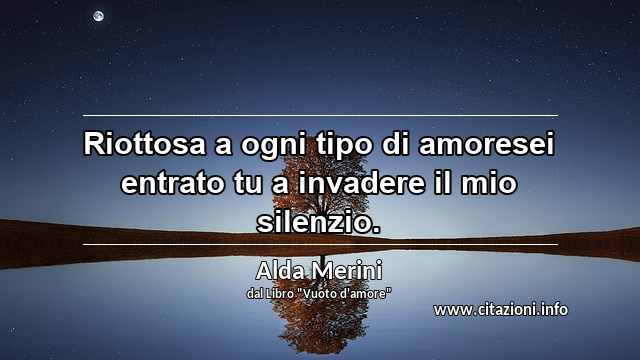 “Riottosa a ogni tipo di amoresei entrato tu a invadere il mio silenzio.”