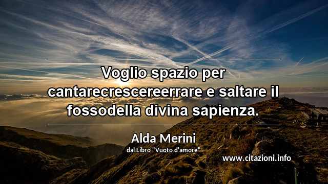 “Voglio spazio per cantarecrescereerrare e saltare il fossodella divina sapienza.”