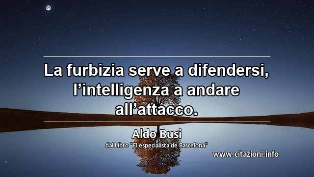 “La furbizia serve a difendersi, l’intelligenza a andare all’attacco.”