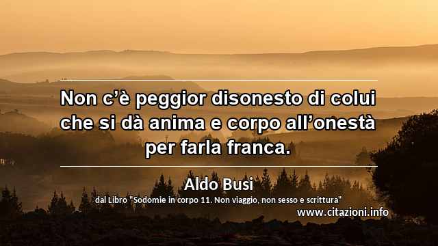 “Non c’è peggior disonesto di colui che si dà anima e corpo all’onestà per farla franca.”