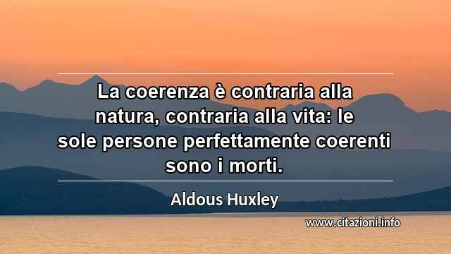 “La coerenza è contraria alla natura, contraria alla vita: le sole persone perfettamente coerenti sono i morti.”