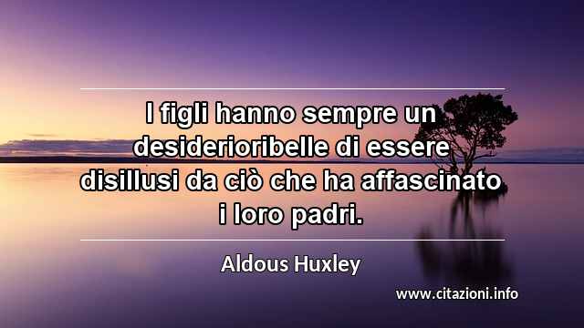 “I figli hanno sempre un desiderioribelle di essere disillusi da ciò che ha affascinato i loro padri.”