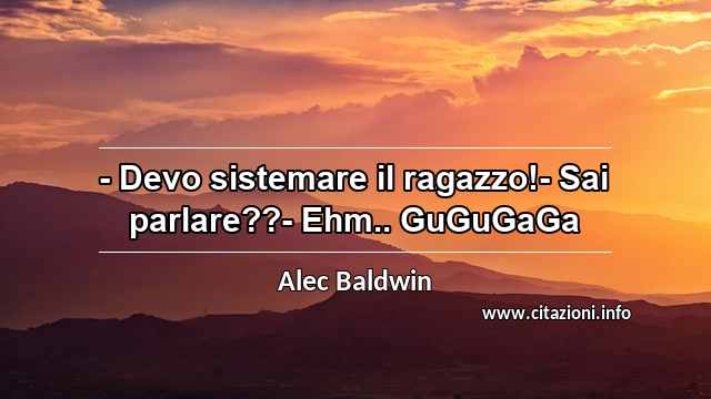 “- Devo sistemare il ragazzo!- Sai parlare??- Ehm.. GuGuGaGa”