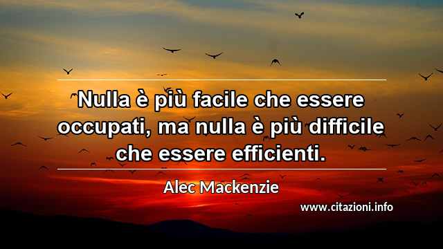 “Nulla è più facile che essere occupati, ma nulla è più difficile che essere efficienti.”