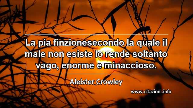 “La pia finzionesecondo la quale il male non esiste lo rende soltanto vago, enorme e minaccioso.”