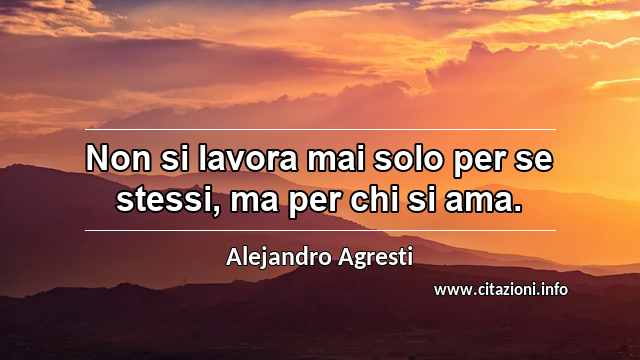 “Non si lavora mai solo per se stessi, ma per chi si ama.”