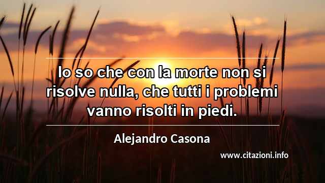“Io so che con la morte non si risolve nulla, che tutti i problemi vanno risolti in piedi.”
