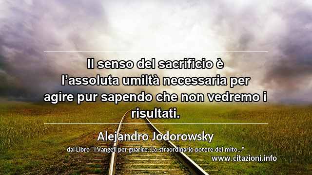 “Il senso del sacrificio è l’assoluta umiltà necessaria per agire pur sapendo che non vedremo i risultati.”