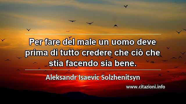 “Per fare del male un uomo deve prima di tutto credere che ciò che stia facendo sia bene.”