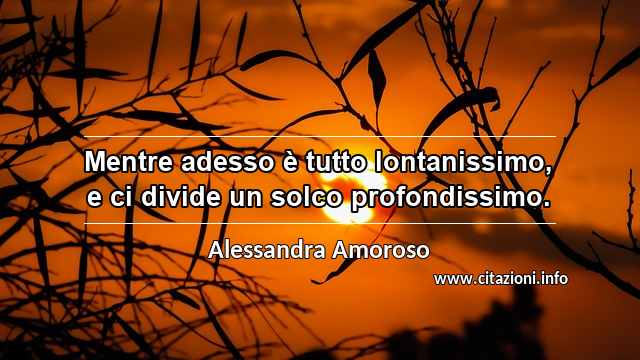 “Mentre adesso è tutto lontanissimo, e ci divide un solco profondissimo.”