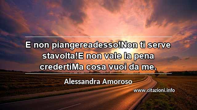 “E non piangereadesso!Non ti serve stavolta!E non vale la pena credertiMa cosa vuoi da me.”