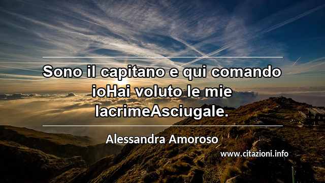 “Sono il capitano e qui comando ioHai voluto le mie lacrimeAsciugale.”