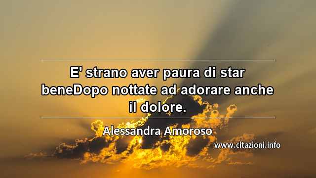 “E' strano aver paura di star beneDopo nottate ad adorare anche il dolore.”