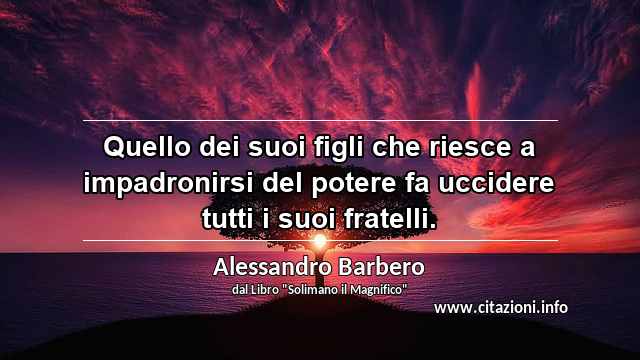 “Quello dei suoi figli che riesce a impadronirsi del potere fa uccidere tutti i suoi fratelli.”
