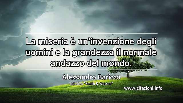 “La miseria è un’invenzione degli uomini e la grandezza il normale andazzo del mondo.”