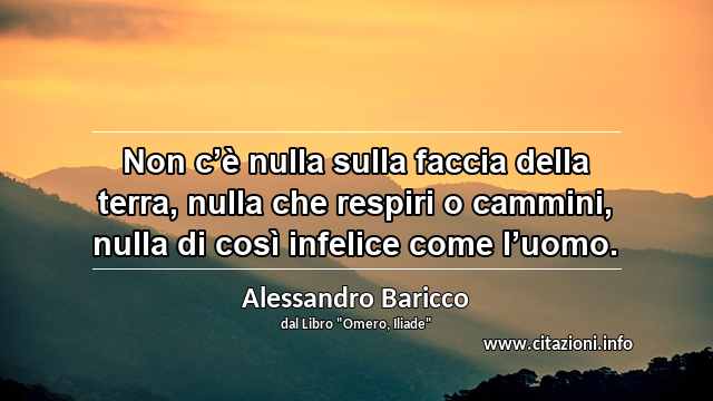 “Non c’è nulla sulla faccia della terra, nulla che respiri o cammini, nulla di così infelice come l’uomo.”