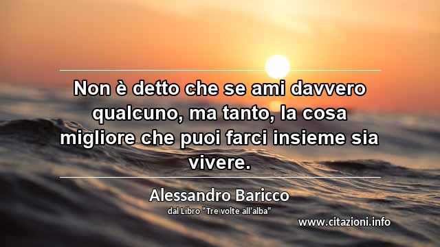 “Non è detto che se ami davvero qualcuno, ma tanto, la cosa migliore che puoi farci insieme sia vivere.”