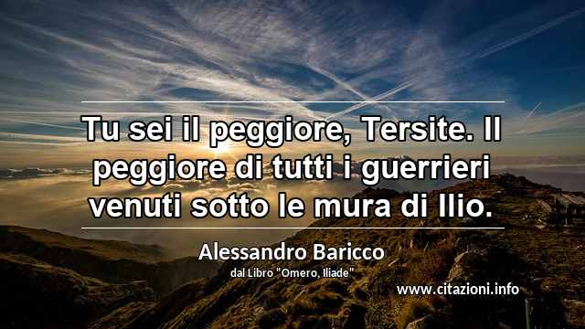 “Tu sei il peggiore, Tersite. Il peggiore di tutti i guerrieri venuti sotto le mura di Ilio.”