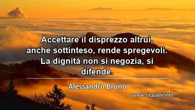 “Accettare il disprezzo altrui, anche sottinteso, rende spregevoli. La dignità non si negozia, si difende.”