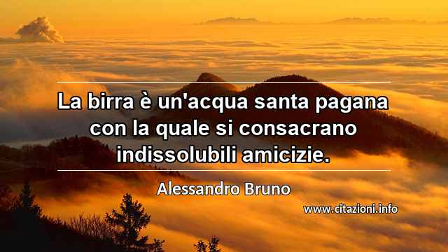 “La birra è un'acqua santa pagana con la quale si consacrano indissolubili amicizie.”