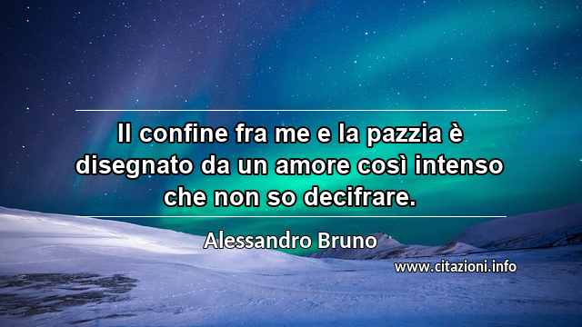 “Il confine fra me e la pazzia è disegnato da un amore così intenso che non so decifrare.”