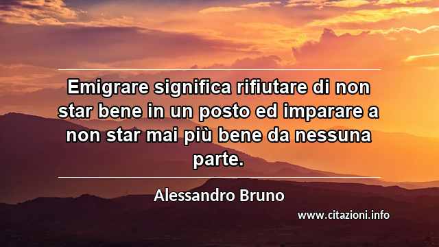 “Emigrare significa rifiutare di non star bene in un posto ed imparare a non star mai più bene da nessuna parte.”