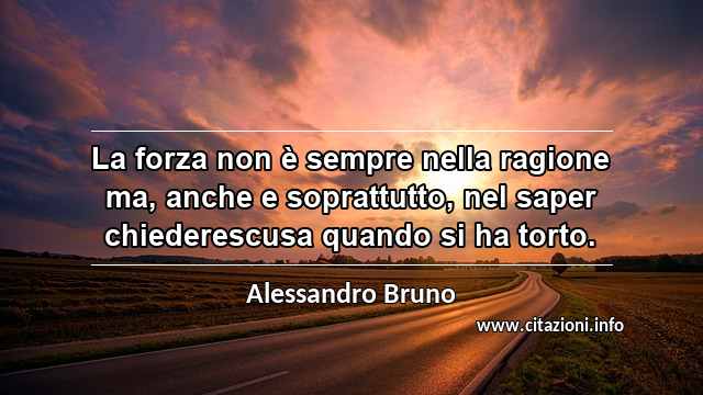 “La forza non è sempre nella ragione ma, anche e soprattutto, nel saper chiederescusa quando si ha torto.”