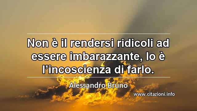 “Non è il rendersi ridicoli ad essere imbarazzante, lo è l’incoscienza di farlo.”