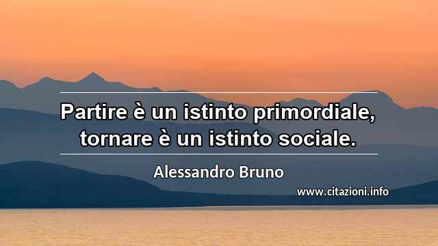 “Partire è un istinto primordiale, tornare è un istinto sociale.”