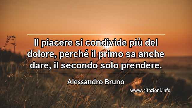 “Il piacere si condivide più del dolore, perché il primo sa anche dare, il secondo solo prendere.”