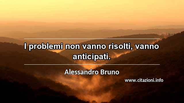 “I problemi non vanno risolti, vanno anticipati.”