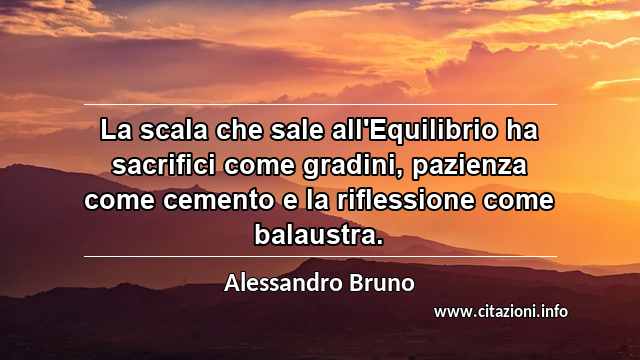 “La scala che sale all'Equilibrio ha sacrifici come gradini, pazienza come cemento e la riflessione come balaustra.”