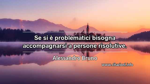 “Se si è problematici bisogna accompagnarsi a persone risolutive.”