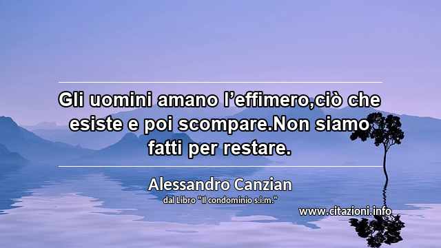 “Gli uomini amano l’effimero,ciò che esiste e poi scompare.Non siamo fatti per restare.”