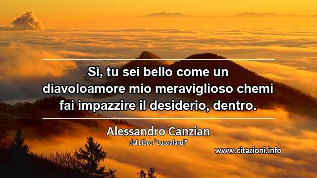 “Sì, tu sei bello come un diavoloamore mio meraviglioso chemi fai impazzire il desiderio, dentro.”