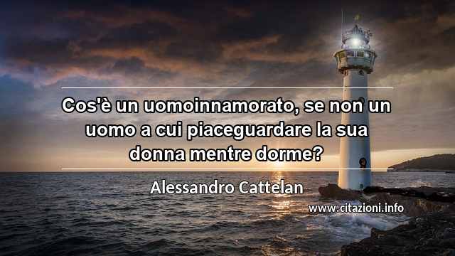 “Cos'è un uomoinnamorato, se non un uomo a cui piaceguardare la sua donna mentre dorme?”