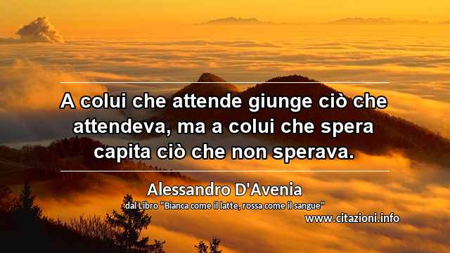 “A colui che attende giunge ciò che attendeva, ma a colui che spera capita ciò che non sperava.”