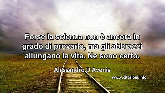 “Forse la scienza non è ancora in grado di provarlo, ma gli abbracci allungano la vita. Ne sono certo.”