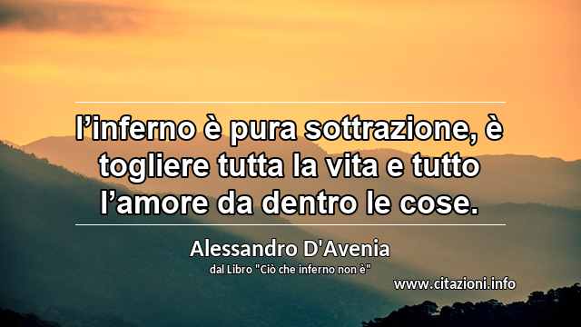 “l’inferno è pura sottrazione, è togliere tutta la vita e tutto l’amore da dentro le cose.”