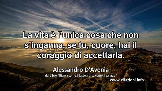 “La vita è l’unica cosa che non s’inganna, se tu, cuore, hai il coraggio di accettarla.”
